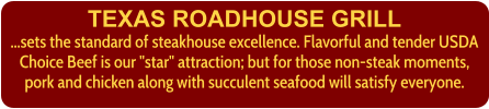 TEXAS ROADHOUSE GRILL ...sets the standard of steakhouse excellence. Flavorful and tender USDA Choice Beef is our "star" attraction; but for those non-steak moments, pork and chicken along with succulent seafood will satisfy everyone.